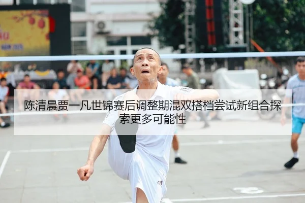 陈清晨贾一凡世锦赛后调整期混双搭档尝试新组合探索更多可能性