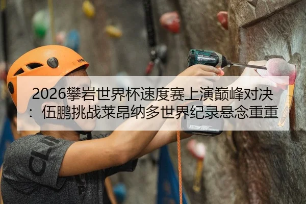 2026攀岩世界杯速度赛上演巅峰对决：伍鹏挑战莱昂纳多世界纪录悬念重重